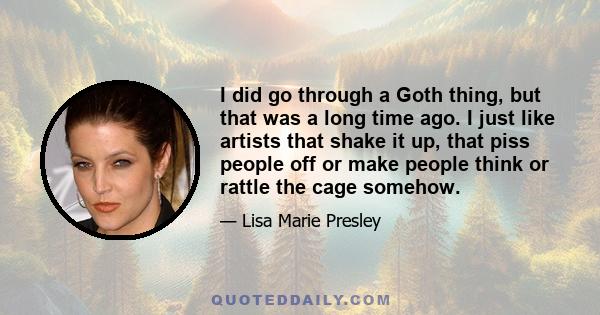 I did go through a Goth thing, but that was a long time ago. I just like artists that shake it up, that piss people off or make people think or rattle the cage somehow.