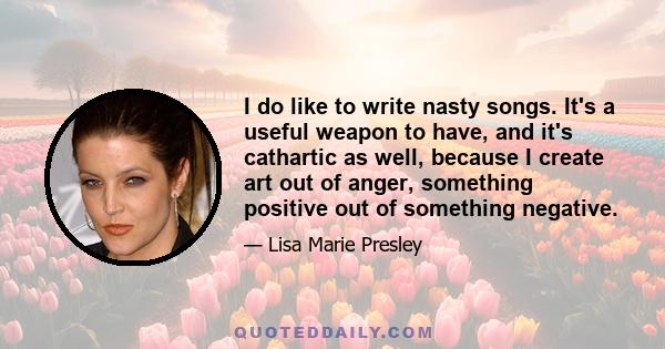 I do like to write nasty songs. It's a useful weapon to have, and it's cathartic as well, because I create art out of anger, something positive out of something negative.