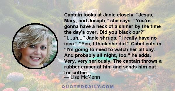 Captain looks at Janie closely. Jesus, Mary, and Joseph, she says. You're gonna have a heck of a shiner by the time the day's over. Did you black our? I...uh... Janie shrugs. I really have no idea. Yes, I think she did.