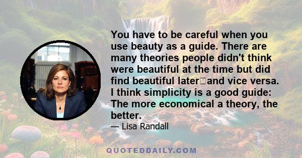 You have to be careful when you use beauty as a guide. There are many theories people didn't think were beautiful at the time but did find beautiful laterand vice versa. I think simplicity is a good guide: The more