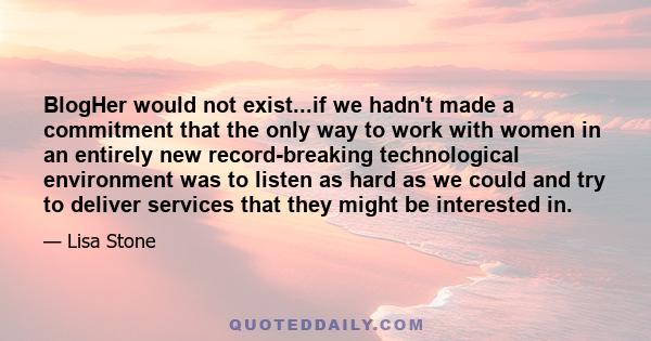 BlogHer would not exist...if we hadn't made a commitment that the only way to work with women in an entirely new record-breaking technological environment was to listen as hard as we could and try to deliver services