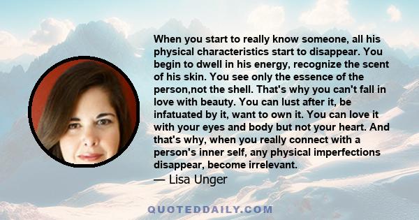 When you start to really know someone, all his physical characteristics start to disappear. You begin to dwell in his energy, recognize the scent of his skin. You see only the essence of the person,not the shell. That's