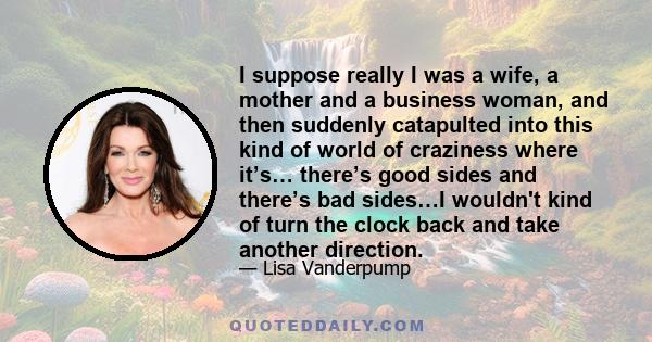 I suppose really I was a wife, a mother and a business woman, and then suddenly catapulted into this kind of world of craziness where it’s… there’s good sides and there’s bad sides…I wouldn't kind of turn the clock back