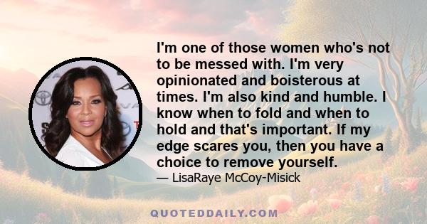 I'm one of those women who's not to be messed with. I'm very opinionated and boisterous at times. I'm also kind and humble. I know when to fold and when to hold and that's important. If my edge scares you, then you have