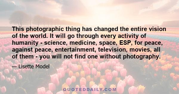 This photographic thing has changed the entire vision of the world. It will go through every activity of humanity - science, medicine, space, ESP, for peace, against peace, entertainment, television, movies, all of them