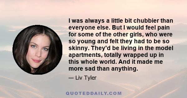 I was always a little bit chubbier than everyone else. But I would feel pain for some of the other girls, who were so young and felt they had to be so skinny. They'd be living in the model apartments, totally wrapped up