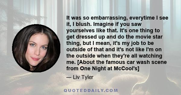 It was so embarrassing, everytime I see it, I blush. Imagine if you saw yourselves like that. It's one thing to get dressed up and do the movie star thing, but I mean, it's my job to be outside of that and it's not like