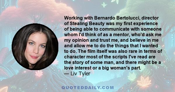 Working with Bernardo Bertolucci, director of Stealing Beauty was my first experience of being able to communicate with someone whom I'd think of as a mentor, who'd ask me my opinion and trust me, and believe in me and