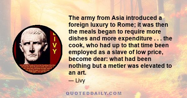 The army from Asia introduced a foreign luxury to Rome; it was then the meals began to require more dishes and more expenditure . . . the cook, who had up to that time been employed as a slave of low price, become dear:
