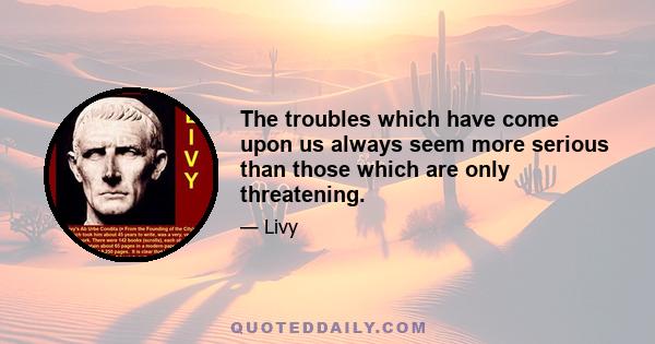 The troubles which have come upon us always seem more serious than those which are only threatening.