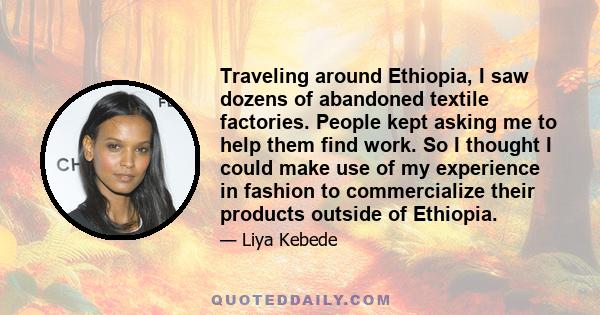 Traveling around Ethiopia, I saw dozens of abandoned textile factories. People kept asking me to help them find work. So I thought I could make use of my experience in fashion to commercialize their products outside of
