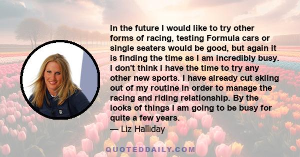 In the future I would like to try other forms of racing, testing Formula cars or single seaters would be good, but again it is finding the time as I am incredibly busy. I don't think I have the time to try any other new