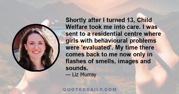 Shortly after I turned 13, Child Welfare took me into care. I was sent to a residential centre where girls with behavioural problems were 'evaluated'. My time there comes back to me now only in flashes of smells, images