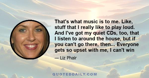 That's what music is to me. Like, stuff that I really like to play loud. And I've got my quiet CDs, too, that I listen to around the house, but if you can't go there, then... Everyone gets so upset with me, I can't win