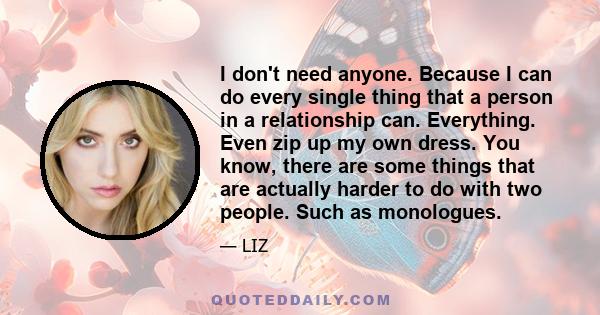 I don't need anyone. Because I can do every single thing that a person in a relationship can. Everything. Even zip up my own dress. You know, there are some things that are actually harder to do with two people. Such as