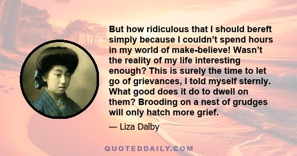 But how ridiculous that I should bereft simply because I couldn’t spend hours in my world of make-believe! Wasn’t the reality of my life interesting enough? This is surely the time to let go of grievances, I told myself