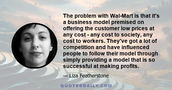 The problem with Wal-Mart is that it's a business model premised on offering the customer low prices at any cost - any cost to society, any cost to workers. They've got a lot of competition and have influenced people to