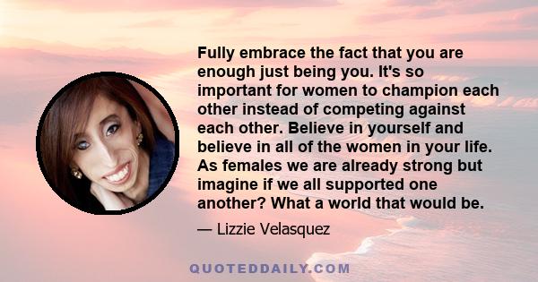 Fully embrace the fact that you are enough just being you. It's so important for women to champion each other instead of competing against each other. Believe in yourself and believe in all of the women in your life. As