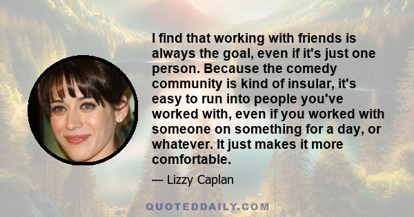 I find that working with friends is always the goal, even if its just one person. Because the comedy community is kind of insular, its easy to run into people youve worked with, even if you worked with someone on