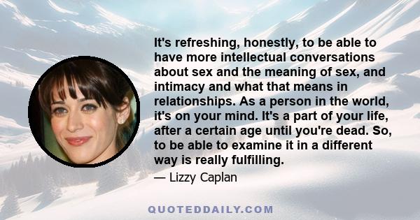 It's refreshing, honestly, to be able to have more intellectual conversations about sex and the meaning of sex, and intimacy and what that means in relationships. As a person in the world, it's on your mind. It's a part
