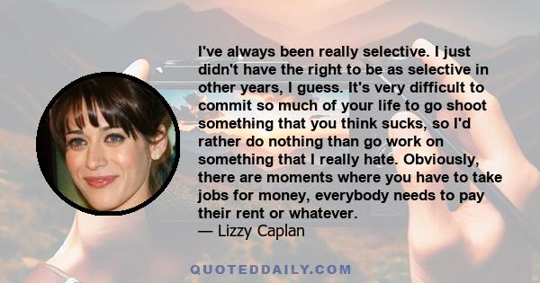 I've always been really selective. I just didn't have the right to be as selective in other years, I guess. It's very difficult to commit so much of your life to go shoot something that you think sucks, so I'd rather do