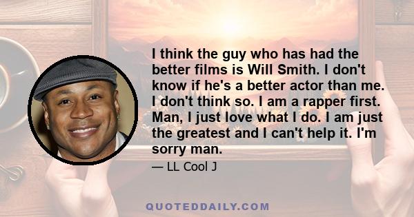 I think the guy who has had the better films is Will Smith. I don't know if he's a better actor than me. I don't think so. I am a rapper first. Man, I just love what I do. I am just the greatest and I can't help it. I'm