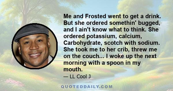 Me and Frosted went to get a drink. But she ordered somethin' bugged, and I ain't know what to think. She ordered potassium, calcium, Carbohydrate, scotch with sodium. She took me to her crib, threw me on the couch... I