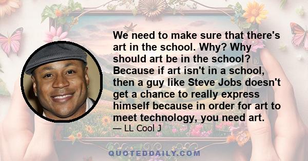 We need to make sure that there's art in the school. Why? Why should art be in the school? Because if art isn't in a school, then a guy like Steve Jobs doesn't get a chance to really express himself because in order for