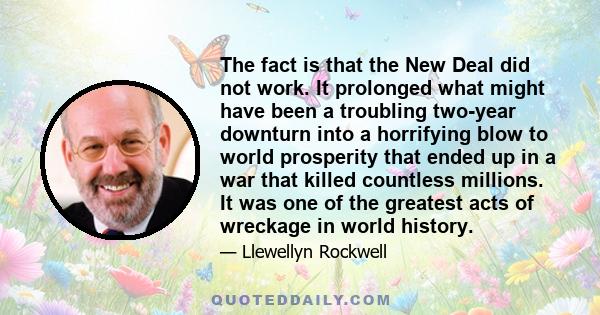 The fact is that the New Deal did not work. It prolonged what might have been a troubling two-year downturn into a horrifying blow to world prosperity that ended up in a war that killed countless millions. It was one of