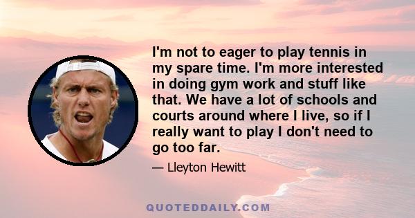 I'm not to eager to play tennis in my spare time. I'm more interested in doing gym work and stuff like that. We have a lot of schools and courts around where I live, so if I really want to play I don't need to go too