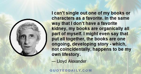 I can't single out one of my books or characters as a favorite. In the same way that I don't have a favorite kidney, my books are organically all part of myself. I might even say that put all together, the books are one