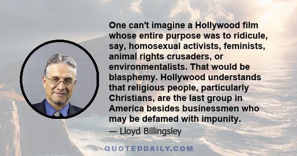 One can't imagine a Hollywood film whose entire purpose was to ridicule, say, homosexual activists, feminists, animal rights crusaders, or environmentalists. That would be blasphemy. Hollywood understands that religious