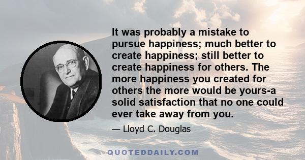 It was probably a mistake to pursue happiness; much better to create happiness; still better to create happiness for others. The more happiness you created for others the more would be yours-a solid satisfaction that no