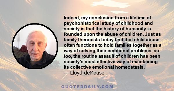 Indeed, my conclusion from a lifetime of psychohistorical study of childhood and society is that the history of humanity is founded upon the abuse of children. Just as family therapists today find that child abuse often