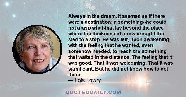 Always in the dream, it seemed as if there were a destination: a something--he could not grasp what-that lay beyond the place where the thickness of snow brought the sled to a stop. He was left, upon awakening, with the