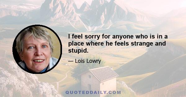 I feel sorry for anyone who is in a place where he feels strange and stupid.