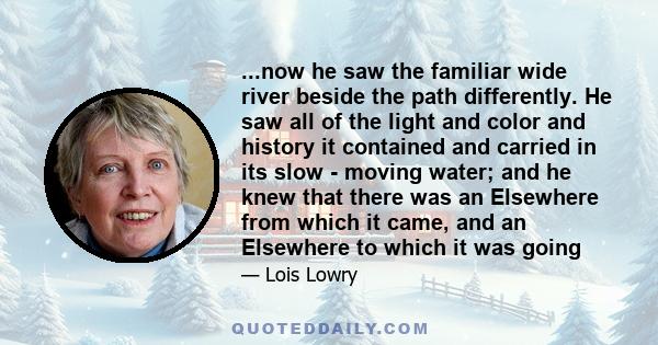 ...now he saw the familiar wide river beside the path differently. He saw all of the light and color and history it contained and carried in its slow - moving water; and he knew that there was an Elsewhere from which it