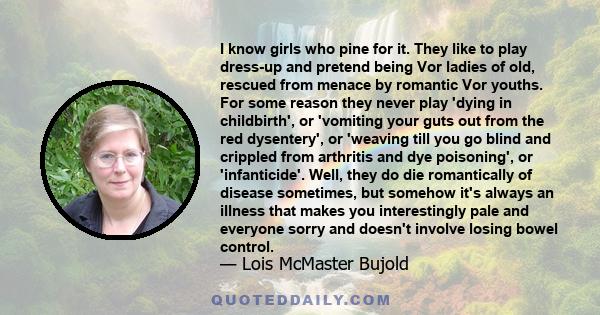 I know girls who pine for it. They like to play dress-up and pretend being Vor ladies of old, rescued from menace by romantic Vor youths. For some reason they never play 'dying in childbirth', or 'vomiting your guts out