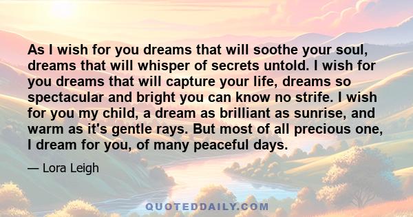 As I wish for you dreams that will soothe your soul, dreams that will whisper of secrets untold. I wish for you dreams that will capture your life, dreams so spectacular and bright you can know no strife. I wish for you