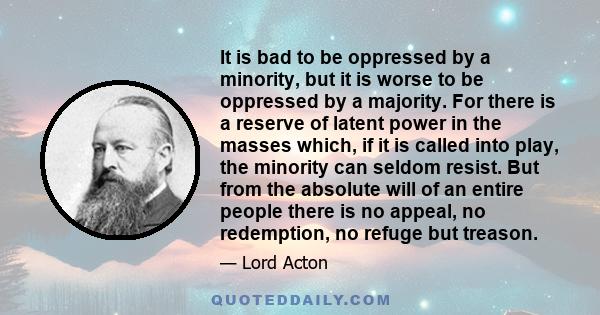 It is bad to be oppressed by a minority, but it is worse to be oppressed by a majority. For there is a reserve of latent power in the masses which, if it is called into play, the minority can seldom resist. But from the