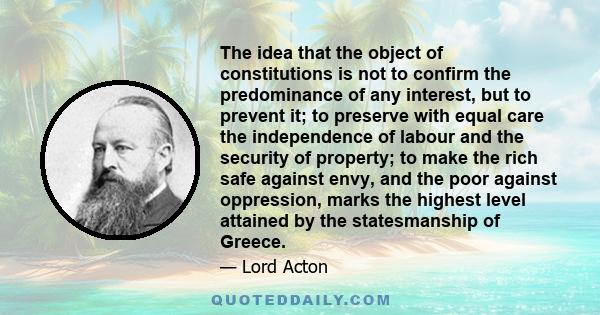 The idea that the object of constitutions is not to confirm the predominance of any interest, but to prevent it; to preserve with equal care the independence of labour and the security of property; to make the rich safe