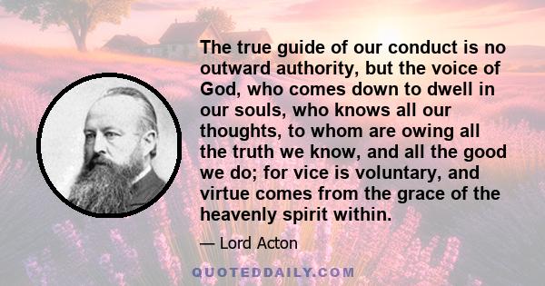 The true guide of our conduct is no outward authority, but the voice of God, who comes down to dwell in our souls, who knows all our thoughts, to whom are owing all the truth we know, and all the good we do; for vice is