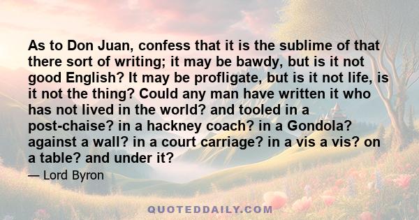 As to Don Juan, confess that it is the sublime of that there sort of writing; it may be bawdy, but is it not good English? It may be profligate, but is it not life, is it not the thing? Could any man have written it who