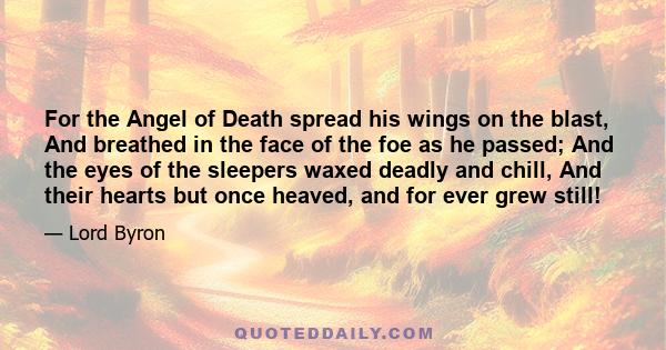For the Angel of Death spread his wings on the blast, And breathed in the face of the foe as he passed; And the eyes of the sleepers waxed deadly and chill, And their hearts but once heaved, and for ever grew still!