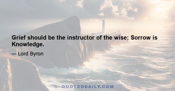 Grief should be the instructor of the wise; Sorrow is Knowledge.
