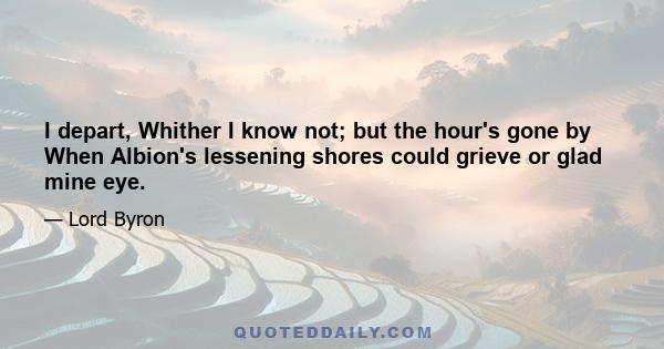 I depart, Whither I know not; but the hour's gone by When Albion's lessening shores could grieve or glad mine eye.