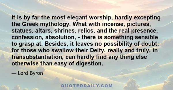 It is by far the most elegant worship, hardly excepting the Greek mythology. What with incense, pictures, statues, altars, shrines, relics, and the real presence, confession, absolution, - there is something sensible to