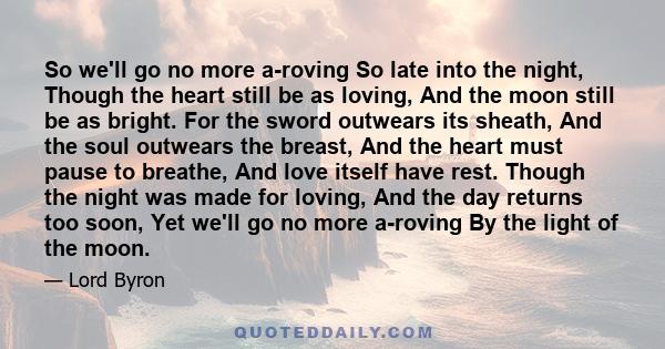 So we'll go no more a-roving So late into the night, Though the heart still be as loving, And the moon still be as bright. For the sword outwears its sheath, And the soul outwears the breast, And the heart must pause to