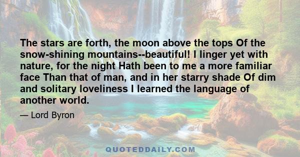The stars are forth, the moon above the tops Of the snow-shining mountains--beautiful! I linger yet with nature, for the night Hath been to me a more familiar face Than that of man, and in her starry shade Of dim and