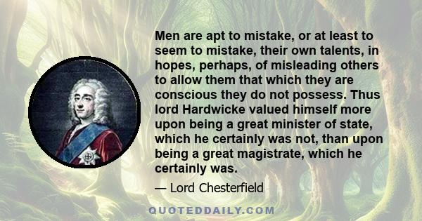 Men are apt to mistake, or at least to seem to mistake, their own talents, in hopes, perhaps, of misleading others to allow them that which they are conscious they do not possess. Thus lord Hardwicke valued himself more